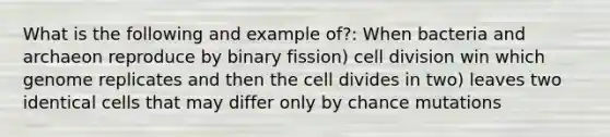 What is the following and example of?: When bacteria and archaeon reproduce by binary fission) cell division win which genome replicates and then the cell divides in two) leaves two identical cells that may differ only by chance mutations