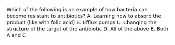 Which of the following is an example of how bacteria can become resistant to antibiotics? A. Learning how to absorb the product (like with folic acid) B. Efflux pumps C. Changing the structure of the target of the antibiotic D. All of the above E. Both A and C