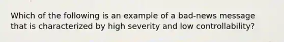 Which of the following is an example of a bad-news message that is characterized by high severity and low controllability?