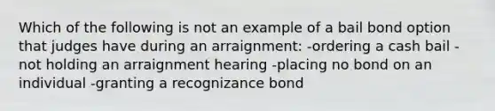 Which of the following is not an example of a bail bond option that judges have during an arraignment: -ordering a cash bail -not holding an arraignment hearing -placing no bond on an individual -granting a recognizance bond