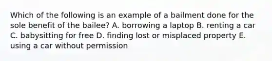 Which of the following is an example of a bailment done for the sole benefit of the bailee? A. borrowing a laptop B. renting a car C. babysitting for free D. finding lost or misplaced property E. using a car without permission