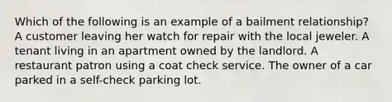 Which of the following is an example of a bailment relationship? A customer leaving her watch for repair with the local jeweler. A tenant living in an apartment owned by the landlord. A restaurant patron using a coat check service. The owner of a car parked in a self-check parking lot.