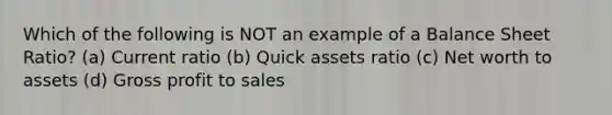 Which of the following is NOT an example of a Balance Sheet Ratio? (a) Current ratio (b) Quick assets ratio (c) Net worth to assets (d) Gross profit to sales