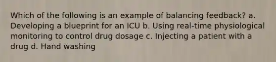 Which of the following is an example of balancing feedback? a. Developing a blueprint for an ICU b. Using real-time physiological monitoring to control drug dosage c. Injecting a patient with a drug d. Hand washing