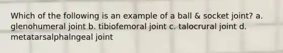 Which of the following is an example of a ball & socket joint? a. glenohumeral joint b. tibiofemoral joint c. talocrural joint d. metatarsalphalngeal joint