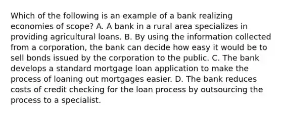 Which of the following is an example of a bank realizing economies of​ scope? A. A bank in a rural area specializes in providing agricultural loans. B. By using the information collected from a​ corporation, the bank can decide how easy it would be to sell bonds issued by the corporation to the public. C. The bank develops a standard mortgage loan application to make the process of loaning out mortgages easier. D. The bank reduces costs of credit checking for the loan process by outsourcing the process to a specialist.