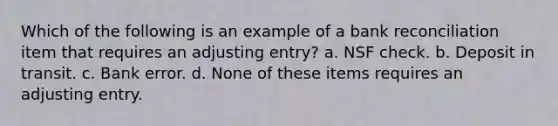 Which of the following is an example of a bank reconciliation item that requires an adjusting entry? a. NSF check. b. Deposit in transit. c. Bank error. d. None of these items requires an adjusting entry.