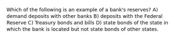 Which of the following is an example of a bank's reserves? A) demand deposits with other banks B) deposits with the Federal Reserve C) Treasury bonds and bills D) state bonds of the state in which the bank is located but not state bonds of other states.