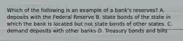 Which of the following is an example of a bank's reserves? A. deposits with the Federal Reserve B. state bonds of the state in which the bank is located but not state bonds of other states. C. demand deposits with other banks D. Treasury bonds and bills