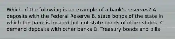 Which of the following is an example of a bank's reserves? A. deposits with the Federal Reserve B. state bonds of the state in which the bank is located but not state bonds of other states. C. demand deposits with other banks D. Treasury bonds and bills