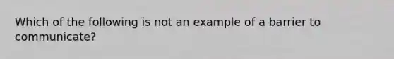 Which of the following is not an example of a barrier to communicate?