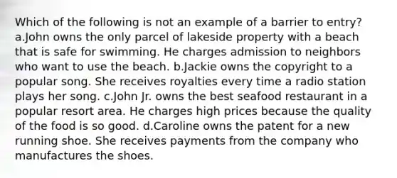 Which of the following is not an example of a barrier to entry? a.John owns the only parcel of lakeside property with a beach that is safe for swimming. He charges admission to neighbors who want to use the beach. b.Jackie owns the copyright to a popular song. She receives royalties every time a radio station plays her song. c.John Jr. owns the best seafood restaurant in a popular resort area. He charges high prices because the quality of the food is so good. d.Caroline owns the patent for a new running shoe. She receives payments from the company who manufactures the shoes.