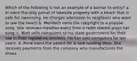 Which of the following is not an example of a barrier to entry? a. Al owns the only parcel of lakeside property with a beach that is safe for swimming. He charges admission to neighbors who want to use the beach b. Merideth owns the copyright to a popular song. She receives royalties every time a radio station plays her song. c. Matt sells computers to his state government for their use in their legislative sessions. He has sold computers for ten years. d. Anne owns the patent for a new running shoe. She receives payments from the company who manufactures the shoes.