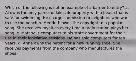 Which of the following is not an example of a barrier to entry? a. Al owns the only parcel of lakeside property with a beach that is safe for swimming. He charges admission to neighbors who want to use the beach b. Merideth owns the copyright to a popular song. She receives royalties every time a radio station plays her song. c. Matt sells computers to his state government for their use in their legislative sessions. He has sold computers for ten years. d. Anne owns the patent for a new running shoe. She receives payments from the company who manufactures the shoes.