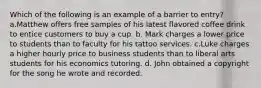 Which of the following is an example of a barrier to entry? a.Matthew offers free samples of his latest flavored coffee drink to entice customers to buy a cup. b. Mark charges a lower price to students than to faculty for his tattoo services. c.Luke charges a higher hourly price to business students than to liberal arts students for his economics tutoring. d. John obtained a copyright for the song he wrote and recorded.