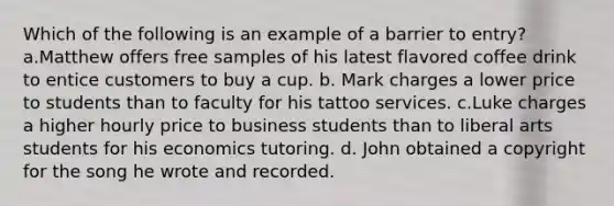 Which of the following is an example of a barrier to entry? a.Matthew offers free samples of his latest flavored coffee drink to entice customers to buy a cup. b. Mark charges a lower price to students than to faculty for his tattoo services. c.Luke charges a higher hourly price to business students than to liberal arts students for his economics tutoring. d. John obtained a copyright for the song he wrote and recorded.