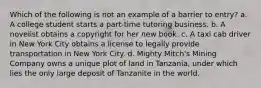 Which of the following is not an example of a barrier to entry? a. A college student starts a part-time tutoring business. b. A novelist obtains a copyright for her new book. c. A taxi cab driver in New York City obtains a license to legally provide transportation in New York City. d. Mighty Mitch's Mining Company owns a unique plot of land in Tanzania, under which lies the only large deposit of Tanzanite in the world.