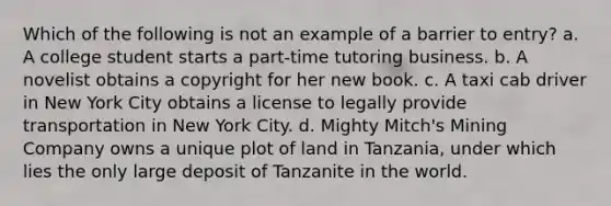 Which of the following is not an example of a barrier to entry? a. A college student starts a part-time tutoring business. b. A novelist obtains a copyright for her new book. c. A taxi cab driver in New York City obtains a license to legally provide transportation in New York City. d. Mighty Mitch's Mining Company owns a unique plot of land in Tanzania, under which lies the only large deposit of Tanzanite in the world.