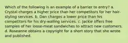 Which of the following is an example of a barrier to entry? a. Crystal charges a higher price than her competitors for her hair-styling services. b. Dan charges a lower price than his competitors for his dry-walling services. c. Jackie offers free samples of her loose-meat sandwiches to attract new customers. d. Roseanne obtains a copyright for a short story that she wrote and published.