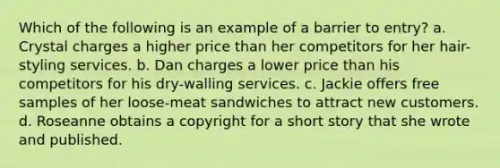 Which of the following is an example of a barrier to entry? a. Crystal charges a higher price than her competitors for her hair-styling services. b. Dan charges a lower price than his competitors for his dry-walling services. c. Jackie offers free samples of her loose-meat sandwiches to attract new customers. d. Roseanne obtains a copyright for a short story that she wrote and published.