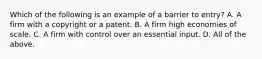 Which of the following is an example of a barrier to​ entry? A. A firm with a copyright or a patent. B. A firm high economies of scale. C. A firm with control over an essential input. D. All of the above.