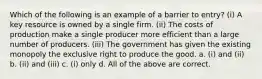 Which of the following is an example of a barrier to entry? (i) A key resource is owned by a single firm. (ii) The costs of production make a single producer more efficient than a large number of producers. (iii) The government has given the existing monopoly the exclusive right to produce the good. a. (i) and (ii) b. (ii) and (iii) c. (i) only d. All of the above are correct.