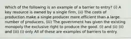 Which of the following is an example of a barrier to entry? (i) A key resource is owned by a single firm, (ii) The costs of production make a single producer more efficient than a large number of producers, (iii) The government has given the existing monopoly the exclusive right to produce the good. (i) and (ii) (ii) and (iii) (i) only All of these are examples of barriers to entry.