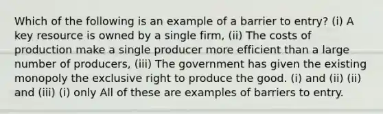 Which of the following is an example of a barrier to entry? (i) A key resource is owned by a single firm, (ii) The costs of production make a single producer more efficient than a large number of producers, (iii) The government has given the existing monopoly the exclusive right to produce the good. (i) and (ii) (ii) and (iii) (i) only All of these are examples of barriers to entry.