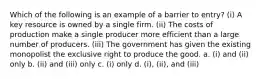 Which of the following is an example of a barrier to entry? (i) A key resource is owned by a single firm. (ii) The costs of production make a single producer more efficient than a large number of producers. (iii) The government has given the existing monopolist the exclusive right to produce the good. a. (i) and (ii) only b. (ii) and (iii) only c. (i) only d. (i), (ii), and (iii)