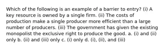 Which of the following is an example of a barrier to entry? (i) A key resource is owned by a single firm. (ii) The costs of production make a single producer more efficient than a large number of producers. (iii) The government has given the existing monopolist the exclusive right to produce the good. a. (i) and (ii) only b. (ii) and (iii) only c. (i) only d. (i), (ii), and (iii)