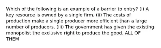 Which of the following is an example of a barrier to entry? (i) A key resource is owned by a single firm. (ii) The costs of production make a single producer more efficient than a large number of producers. (iii) The government has given the existing monopolist the exclusive right to produce the good. ALL OF THEM