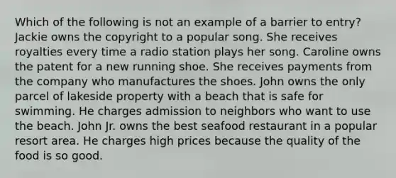 Which of the following is not an example of a barrier to entry? Jackie owns the copyright to a popular song. She receives royalties every time a radio station plays her song. Caroline owns the patent for a new running shoe. She receives payments from the company who manufactures the shoes. John owns the only parcel of lakeside property with a beach that is safe for swimming. He charges admission to neighbors who want to use the beach. John Jr. owns the best seafood restaurant in a popular resort area. He charges high prices because the quality of the food is so good.