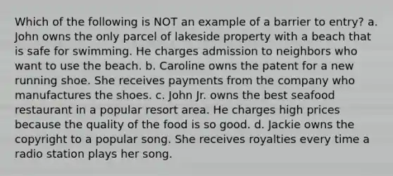 Which of the following is NOT an example of a barrier to entry? a. John owns the only parcel of lakeside property with a beach that is safe for swimming. He charges admission to neighbors who want to use the beach. b. Caroline owns the patent for a new running shoe. She receives payments from the company who manufactures the shoes. c. John Jr. owns the best seafood restaurant in a popular resort area. He charges high prices because the quality of the food is so good. d. Jackie owns the copyright to a popular song. She receives royalties every time a radio station plays her song.