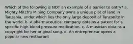 Which of the following is NOT an example of a barrier to entry? a. Mighty Mitch's Mining Company owns a unique plot of land in Tanzania, under which lies the only large deposit of Tanzanite in the world. b. A pharmaceutical company obtains a patent for a specific high blood pressure medication. c. A musician obtains a copyright for her original song. d. An entrepreneur opens a popular new restaurant