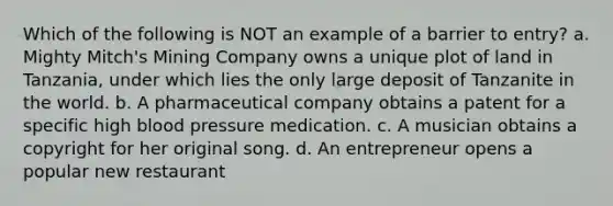 Which of the following is NOT an example of a barrier to entry? a. Mighty Mitch's Mining Company owns a unique plot of land in Tanzania, under which lies the only large deposit of Tanzanite in the world. b. A pharmaceutical company obtains a patent for a specific high blood pressure medication. c. A musician obtains a copyright for her original song. d. An entrepreneur opens a popular new restaurant