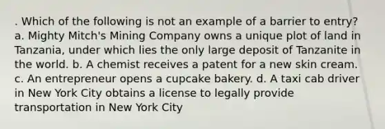 . Which of the following is not an example of a barrier to entry? a. Mighty Mitch's Mining Company owns a unique plot of land in Tanzania, under which lies the only large deposit of Tanzanite in the world. b. A chemist receives a patent for a new skin cream. c. An entrepreneur opens a cupcake bakery. d. A taxi cab driver in New York City obtains a license to legally provide transportation in New York City