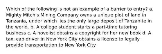 Which of the following is not an example of a barrier to entry? a. Mighty Mitch's Mining Company owns a unique plot of land in Tanzania, under which lies the only large deposit of Tanzanite in the world. b. A college student starts a part-time tutoring business c. A novelist obtains a copyright for her new book d. A taxi cab driver in New York City obtains a license to legally provide transportation to New York City