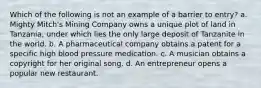 Which of the following is not an example of a barrier to entry? a. Mighty Mitch's Mining Company owns a unique plot of land in Tanzania, under which lies the only large deposit of Tanzanite in the world. b. A pharmaceutical company obtains a patent for a specific high blood pressure medication. c. A musician obtains a copyright for her original song. d. An entrepreneur opens a popular new restaurant.