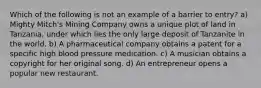 Which of the following is not an example of a barrier to entry? a) Mighty Mitch's Mining Company owns a unique plot of land in Tanzania, under which lies the only large deposit of Tanzanite in the world. b) A pharmaceutical company obtains a patent for a specific high blood pressure medication. c) A musician obtains a copyright for her original song. d) An entrepreneur opens a popular new restaurant.