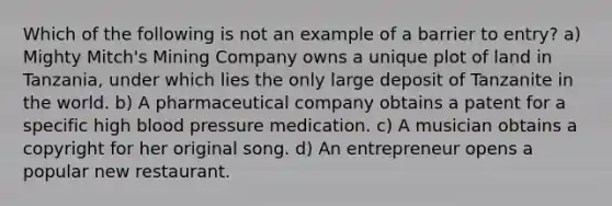 Which of the following is not an example of a barrier to entry? a) Mighty Mitch's Mining Company owns a unique plot of land in Tanzania, under which lies the only large deposit of Tanzanite in the world. b) A pharmaceutical company obtains a patent for a specific high <a href='https://www.questionai.com/knowledge/kD0HacyPBr-blood-pressure' class='anchor-knowledge'>blood pressure</a> medication. c) A musician obtains a copyright for her original song. d) An entrepreneur opens a popular new restaurant.