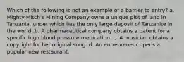 Which of the following is not an example of a barrier to entry? a. Mighty Mitch's Mining Company owns a unique plot of land in Tanzania, under which lies the only large deposit of Tanzanite in the world .b. A pharmaceutical company obtains a patent for a specific high blood pressure medication. c. A musician obtains a copyright for her original song. d. An entrepreneur opens a popular new restaurant.