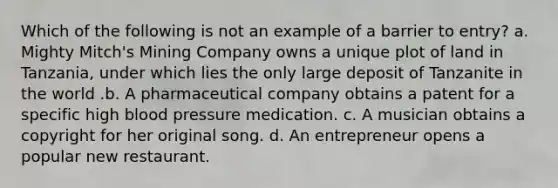 Which of the following is not an example of a barrier to entry? a. Mighty Mitch's Mining Company owns a unique plot of land in Tanzania, under which lies the only large deposit of Tanzanite in the world .b. A pharmaceutical company obtains a patent for a specific high <a href='https://www.questionai.com/knowledge/kD0HacyPBr-blood-pressure' class='anchor-knowledge'>blood pressure</a> medication. c. A musician obtains a copyright for her original song. d. An entrepreneur opens a popular new restaurant.