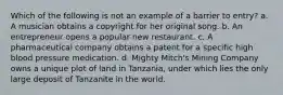 Which of the following is not an example of a barrier to entry? a. A musician obtains a copyright for her original song. b. An entrepreneur opens a popular new restaurant. c. A pharmaceutical company obtains a patent for a specific high blood pressure medication. d. Mighty Mitch's Mining Company owns a unique plot of land in Tanzania, under which lies the only large deposit of Tanzanite in the world.