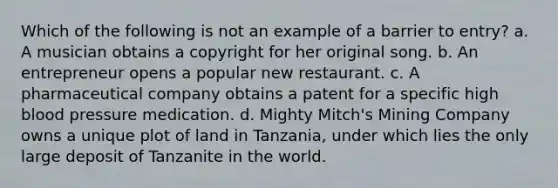 Which of the following is not an example of a barrier to entry? a. A musician obtains a copyright for her original song. b. An entrepreneur opens a popular new restaurant. c. A pharmaceutical company obtains a patent for a specific high blood pressure medication. d. Mighty Mitch's Mining Company owns a unique plot of land in Tanzania, under which lies the only large deposit of Tanzanite in the world.