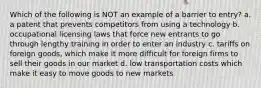 Which of the following is NOT an example of a barrier to entry? a. a patent that prevents competitors from using a technology b. occupational licensing laws that force new entrants to go through lengthy training in order to enter an industry c. tariffs on foreign goods, which make it more difficult for foreign firms to sell their goods in our market d. low transportation costs which make it easy to move goods to new markets