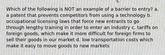 Which of the following is NOT an example of a barrier to entry? a. a patent that prevents competitors from using a technology b. occupational licensing laws that force new entrants to go through lengthy training in order to enter an industry c. tariffs on foreign goods, which make it more difficult for foreign firms to sell their goods in our market d. low transportation costs which make it easy to move goods to new markets