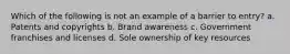 Which of the following is not an example of a barrier to entry? a. Patents and copyrights b. Brand awareness c. Government franchises and licenses d. Sole ownership of key resources