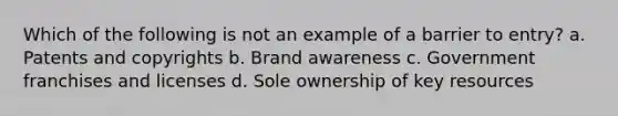 Which of the following is not an example of a barrier to entry? a. Patents and copyrights b. Brand awareness c. Government franchises and licenses d. Sole ownership of key resources