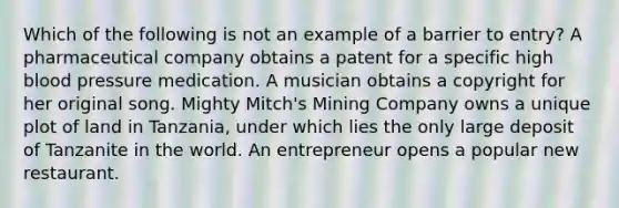 Which of the following is not an example of a barrier to entry? A pharmaceutical company obtains a patent for a specific high blood pressure medication. A musician obtains a copyright for her original song. Mighty Mitch's Mining Company owns a unique plot of land in Tanzania, under which lies the only large deposit of Tanzanite in the world. An entrepreneur opens a popular new restaurant.