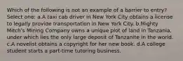 Which of the following is not an example of a barrier to entry? Select one: a.A taxi cab driver in New York City obtains a license to legally provide transportation in New York City. b.Mighty Mitch's Mining Company owns a unique plot of land in Tanzania, under which lies the only large deposit of Tanzanite in the world. c.A novelist obtains a copyright for her new book. d.A college student starts a part-time tutoring business.